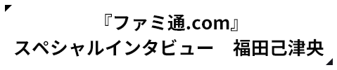 『ファミ通.com』 スペシャルインタビュー 福田己津央