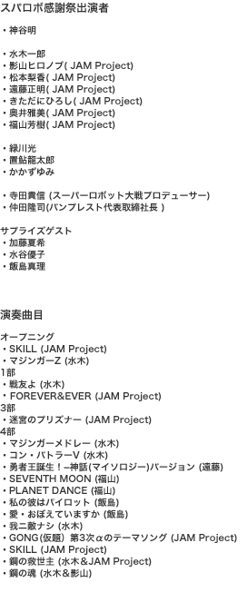 スパロボ感謝祭出演者 ・神谷明  ・水木一郎 ・影山ヒロノブ( JAM Project) ・松本梨香( JAM Project) ・遠藤正明( JAM Project) ・きただにひろし( JAM Project) ・奥井雅美( JAM Project) ・福山芳樹( JAM Project)  ・緑川光 ・置鮎龍太郎 ・かかずゆみ  ・寺田貴信 (スーパーロボット大戦プロデューサー) ・仲田隆?ﾍ司(バンプレスト代表取締社長 )   サプライズゲスト ・加藤夏希 ・水谷優子 ・飯島真理    演奏曲目    オープニング ・SKILL (JAM Project) ・マジンガーZ (水木) 1部 ・戦友よ (水木) FOREVER&EVER (JAM Project) 3部 ・迷宮のプリズナー (JAM Project) 4部 ・マジンガーメドレー (水木) ・コン・バトラーV (水木) ・勇者王誕生！－神話(マイソロジー)バージョン (遠藤) ・SEVENTH MOON (福山) ・PLANET DANCE (福山) ・私の彼はパイロット (飯島) ・愛・おぼえていますか (飯島) ・我ニ敵ナシ (水木) ・ゴング(仮題）第3次αのテーマソング (JAM Project) ・SKILL (JAM Project) ・鋼の救世主 (水木＆JAM Project) ・鋼の魂 (水木＆影山) 