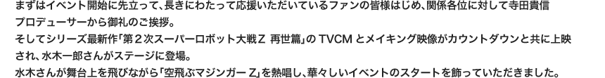 まずはイベント開始に先立って、長きにわたって応援いただいているファンの皆様はじめ、関係各位に対して寺田貴信プロデューサーから御礼のご挨拶。そしてシリーズ最新作「第２次スーパーロボット大戦Ｚ 再世篇」のTVCMとメイキング映像がカウントダウンと共に上映され、水木一郎さんがステージに登場。水木さんが舞台上を飛びながら「空飛ぶマジンガーZ」を熱唱し、華々しいイベントのスタートを飾っていただきました。