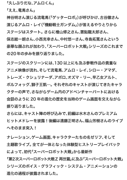 「久しぶりだな、アムロくん」「ええ、竜馬さん」
                        神谷明さん演じる流竜馬（「ゲッターロボ」）が呼びかけ、古谷徹さん
                        演じるアムロ・レイ（「機動戦士ガンダム」）が答えるやりとりから
                        ステージはスタート。 さらに檜山修之さん、置鮎龍太郎さん、
                        保志総一朗さん、小西克幸さん、中村悠一さん、寺島拓篤さんという
                        豪華な顔ぶれが加わり、「スーパーロボット大戦」シリーズのこれまでの20年の歩みを振り返りました。

                        ステージのスクリーンには、130以上にも及ぶ参戦作品の貴重な
                        アニメ映像が流れ、そして流竜馬、アムロ・レイ、シロー・アマダ、
                        トレーズ・クシュリナーダ、アポロ、オズマ・リー、早乙女アルト、
                        ボルフォッグ、獅子王凱…。 それぞれのキャストが演じてきたキャラクターの声で、さながらゲーム内のアドベンチャーパートにおける
                        会話のように20年の進化の歴史を当時のゲーム画面を交えながら振り返りました。
                        さらには、キャスト陣の呼び込みで前編は水木一郎さん、後編は
                        遠藤正明さん、福山芳樹さんのライブへそのまま突入！

                        ナレーション、ゲーム画面、キャラクターたちの名ゼリフ、そして
                        主題歌ライブ。全てが一体となった体験型ヒストリープレイバック
                        によって、初代「スーパーロボット大戦」から最新作
                        「第２次スーパーロボット大戦Ｚ 再世篇」に及ぶ「スーパーロボット大戦」シリーズのボイス・グラフィック・システム・アニメーションの
                        進化の過程が披露されました。
                        