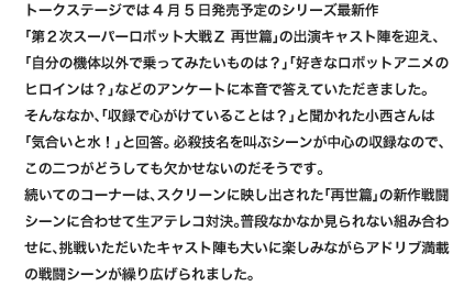 トークステージでは4月5日発売予定のシリーズ最新作
                        「第２次スーパーロボット大戦Ｚ 再世篇」の出演キャスト陣を迎え、「自分の機体以外で乗ってみたいものは？」「好きなロボットアニメのヒロインは？」などのアンケートに本音で答えていただきました。
                        そんななか、「収録で心がけていることは？」と聞かれた小西さんは「気合いと水！」と回答。必殺技名を叫ぶシーンが中心の収録なので、この二つがどうしても欠かせないのだそうです。
                        続いてのコーナーは、スクリーンに映し出された「再世篇」の新作戦闘シーンに合わせて生アテレコ対決。普段なかなか見られない組み合わせに、挑戦いただいたキャスト陣も大いに楽しみながらアドリブ満載の戦闘シーンが繰り広げられました。