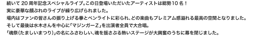 続いて20周年記念スペシャルライブ。この日登場いただいたアーティストは総勢10名！
                        実に豪華な顔ぶれのライブが繰り広げられました。
                        場内はファンの皆さんの振り上げる拳とペンライトに彩られ、どの楽曲もプレミアム感溢れる最高の空間となりました。
                        そして最後は水木さんを中心に「マジンガーＺ」を出演者全員で大合唱。
                        「魂祭（たましいまつり）」の名にふさわしい、魂を揺さぶる熱いステージが大興奮のうちに幕を閉じました。