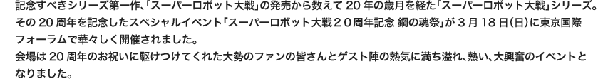 記念すべきシリーズ第一作、「スーパーロボット大戦」の発売から数えて20年の歳月を経た「スーパーロボット大戦」シリーズ。その20周年を記念したスペシャルイベント「スーパーロボット大戦２０周年記念 鋼の魂祭」が3月18日（日）に東京国際フォーラムで華々しく開催されました。会場は20周年のお祝いに駆けつけてくれた大勢のファンの皆さんとゲスト陣の熱気に満ち溢れ、熱い、大興奮のイベントとなりました。