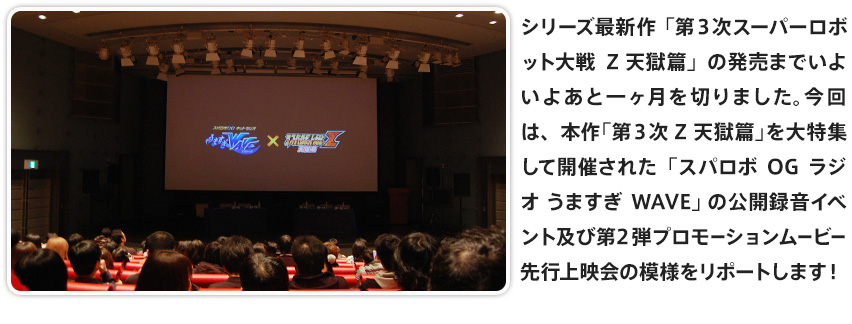 シリーズ最新作「第３次スーパーロボット大戦Z 天獄篇」の発売までいよいよあと一ヶ月を切りました。今回は、本作「第３次Z 天獄篇」を大特集して開催された「スパロボOGラジオ うますぎWAVE」 の公開録音イベント及び第2弾プロモーションムービー先行上映会の模様をリポートします！